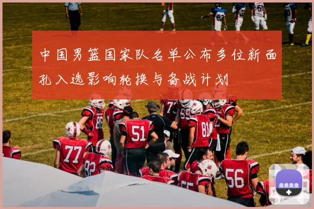 中国男篮国家队名单公布多位新面孔入选影响轮换与备战计划
