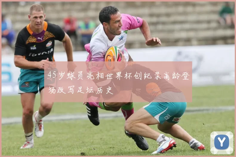 45岁球员亮相世界杯创纪录高龄登场改写足坛历史