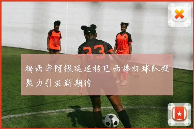 梅西率阿根廷逆转巴西捧杯球队凝聚力引发新期待