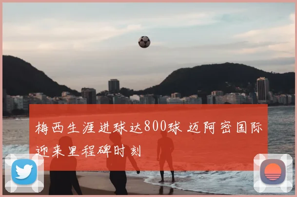 梅西生涯进球达800球 迈阿密国际迎来里程碑时刻