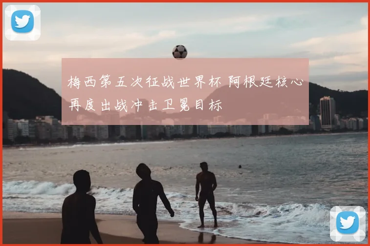 梅西第五次征战世界杯 阿根廷核心再度出战冲击卫冕目标