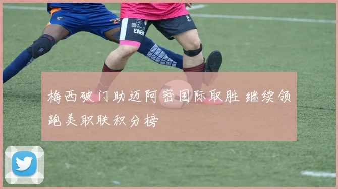 梅西破门助迈阿密国际取胜 继续领跑美职联积分榜