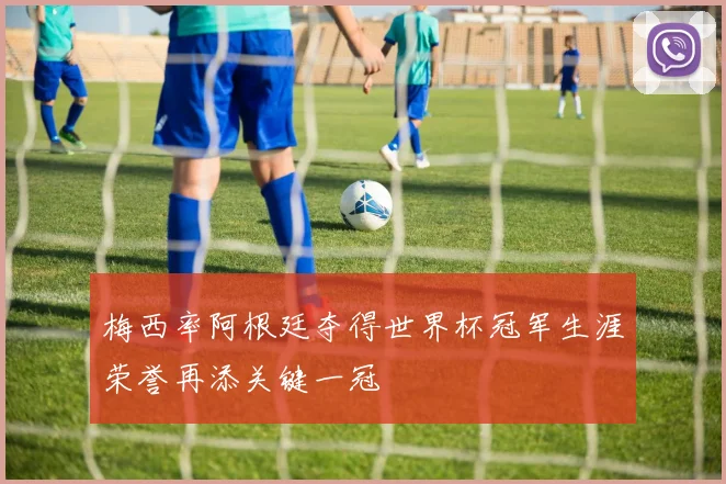 梅西率阿根廷夺得世界杯冠军生涯荣誉再添关键一冠