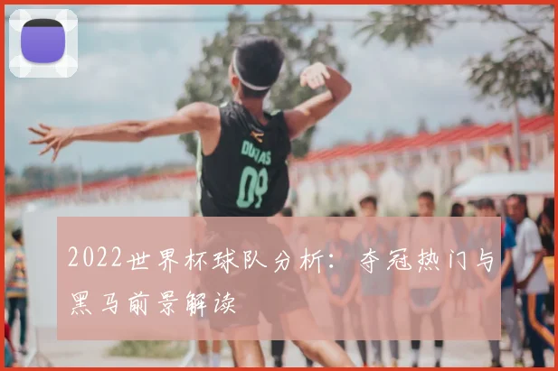 2022世界杯球队分析:夺冠热门与黑马前景解读