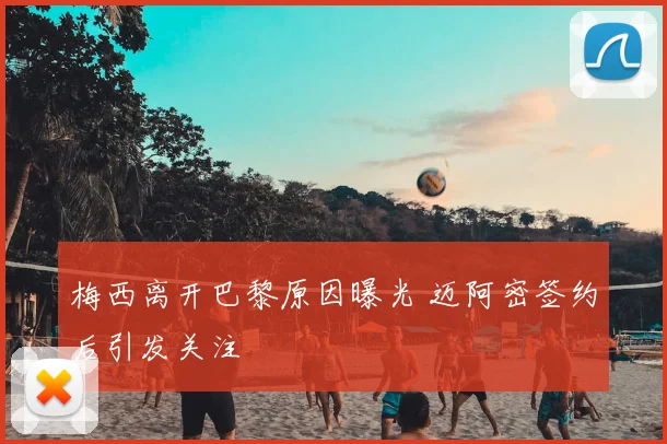 梅西离开巴黎原因曝光 迈阿密签约后引发关注