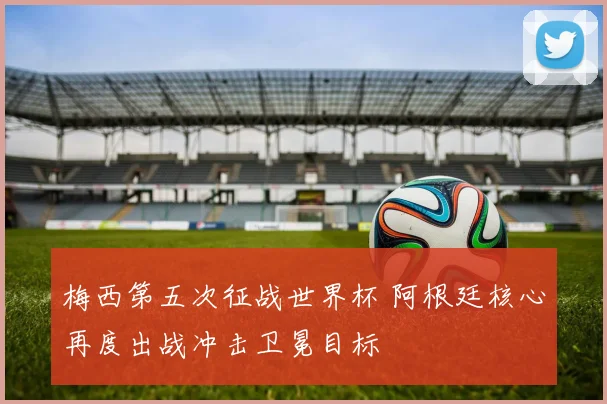 梅西第五次征战世界杯 阿根廷核心再度出战冲击卫冕目标