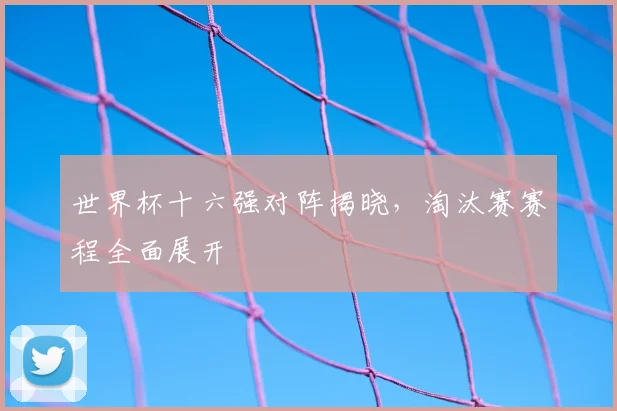 世界杯十六强对阵揭晓,淘汰赛赛程全面展开