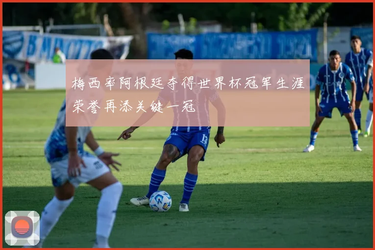梅西率阿根廷夺得世界杯冠军生涯荣誉再添关键一冠