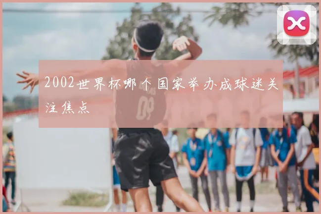 2002世界杯哪个国家举办成球迷关注焦点